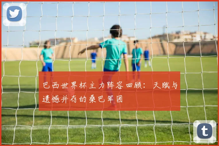 巴西世界杯主力阵容回顾：天赋与遗憾并存的桑巴军团