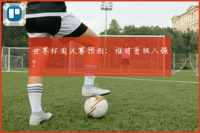 世界杯淘汰赛预测：谁将晋级八强？