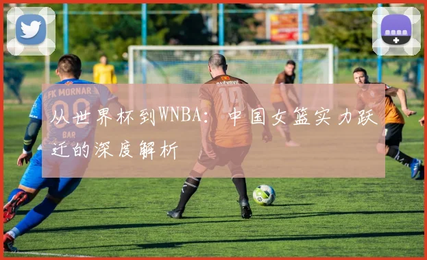 从世界杯到WNBA：中国女篮实力跃迁的深度解析